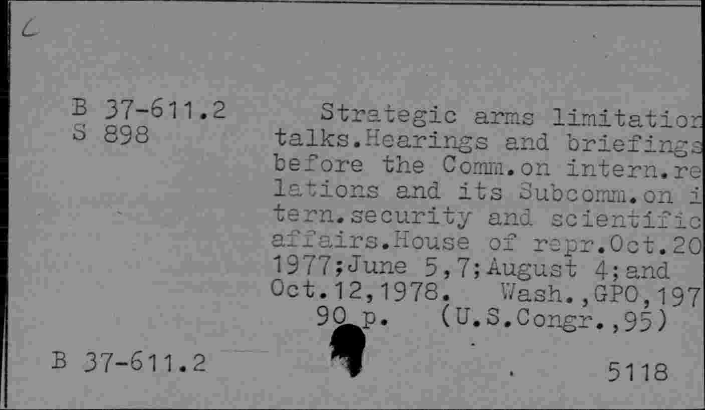 ﻿B 37-611.2
S 898
Strategic arms limitatior talks.Hearings and briefings before the Comm.on intern.re lations and its Subcomm.on i tern.security and scientific affairs.House of repr.0ct.20 1977;June 5,7;August 4; and Oct.12,1978. Wash.,GPO,197
90o. (U.S.Congr.,95)
B 37-611.2